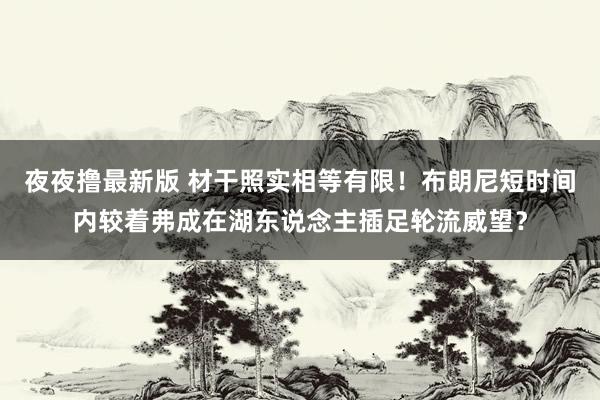 夜夜撸最新版 材干照实相等有限！布朗尼短时间内较着弗成在湖东说念主插足轮流威望？