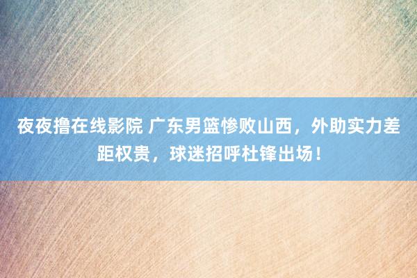 夜夜撸在线影院 广东男篮惨败山西，外助实力差距权贵，球迷招呼杜锋出场！