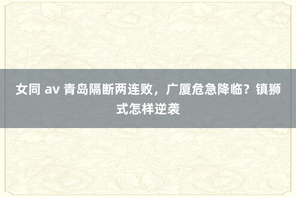女同 av 青岛隔断两连败，广厦危急降临？镇狮式怎样逆袭