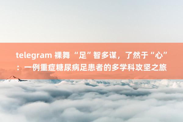 telegram 裸舞 “足”智多谋，了然于“心”：一例重症糖尿病足患者的多学科攻坚之旅