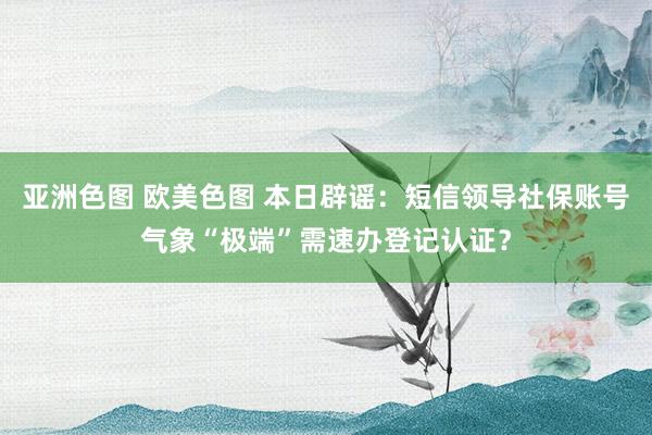 亚洲色图 欧美色图 本日辟谣：短信领导社保账号气象“极端”需速办登记认证？