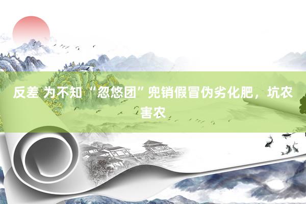 反差 为不知 “忽悠团”兜销假冒伪劣化肥，坑农害农