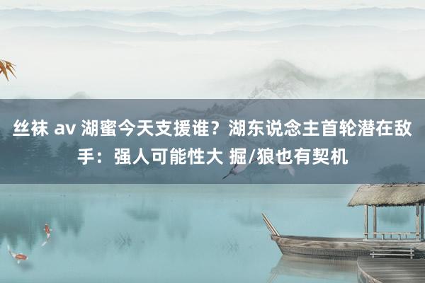 丝袜 av 湖蜜今天支援谁？湖东说念主首轮潜在敌手：强人可能性大 掘/狼也有契机