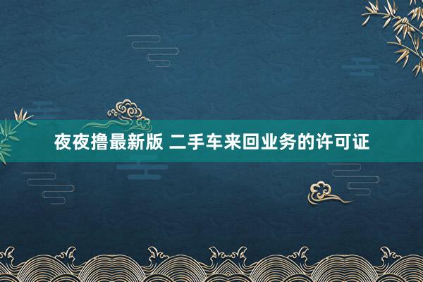 夜夜撸最新版 二手车来回业务的许可证