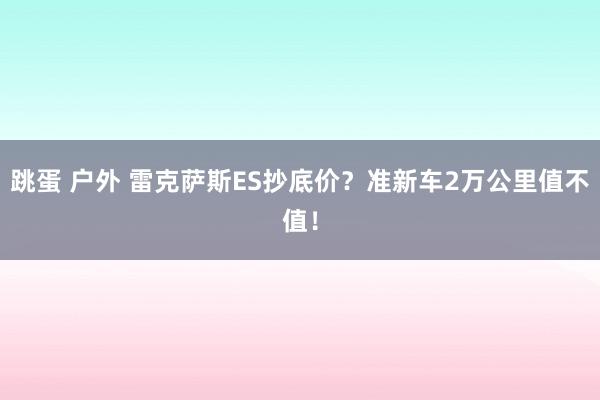 跳蛋 户外 雷克萨斯ES抄底价？准新车2万公里值不值！