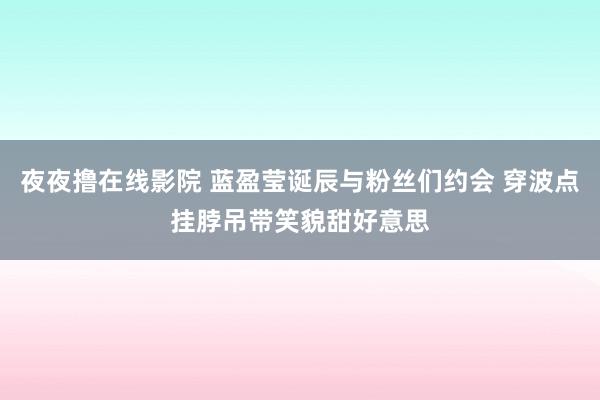 夜夜撸在线影院 蓝盈莹诞辰与粉丝们约会 穿波点挂脖吊带笑貌甜好意思