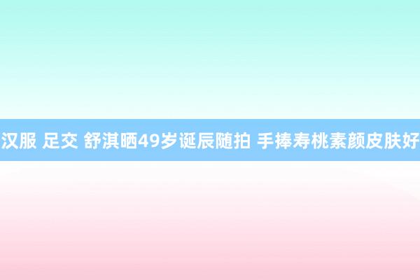 汉服 足交 舒淇晒49岁诞辰随拍 手捧寿桃素颜皮肤好