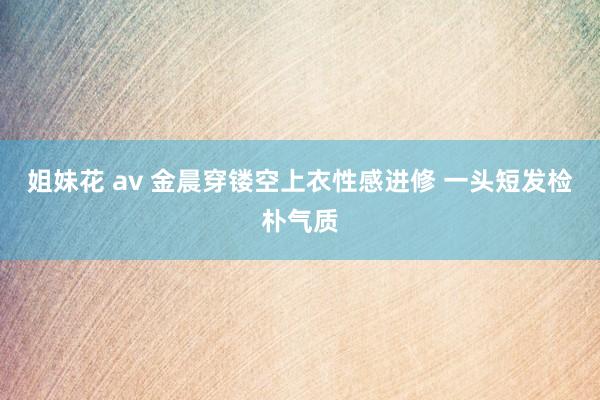 姐妹花 av 金晨穿镂空上衣性感进修 一头短发检朴气质