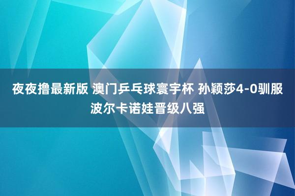 夜夜撸最新版 澳门乒乓球寰宇杯 孙颖莎4-0驯服波尔卡诺娃晋级八强
