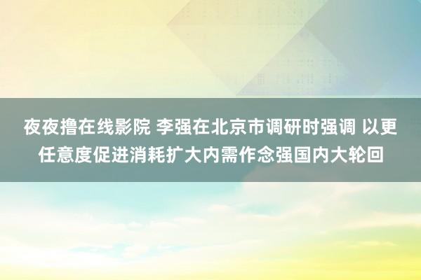 夜夜撸在线影院 李强在北京市调研时强调 以更任意度促进消耗扩大内需作念强国内大轮回
