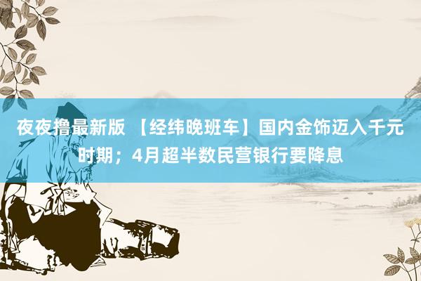 夜夜撸最新版 【经纬晚班车】国内金饰迈入千元时期；4月超半数民营银行要降息