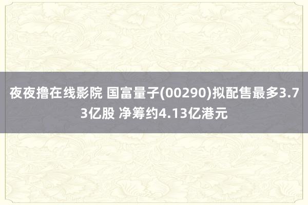 夜夜撸在线影院 国富量子(00290)拟配售最多3.73亿股 净筹约4.13亿港元