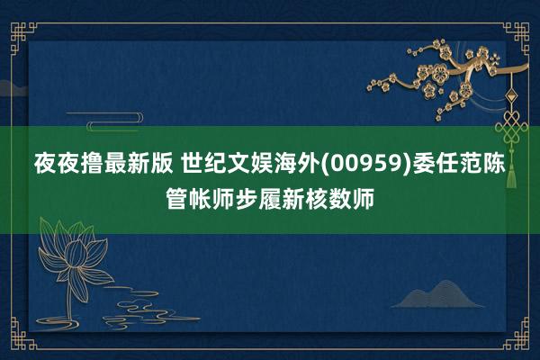 夜夜撸最新版 世纪文娱海外(00959)委任范陈管帐师步履新核数师