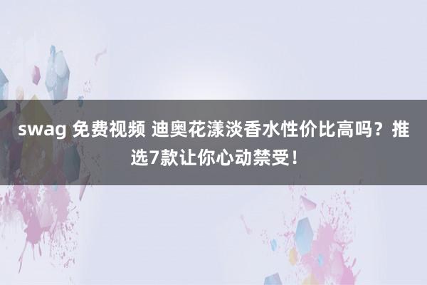 swag 免费视频 迪奥花漾淡香水性价比高吗？推选7款让你心动禁受！