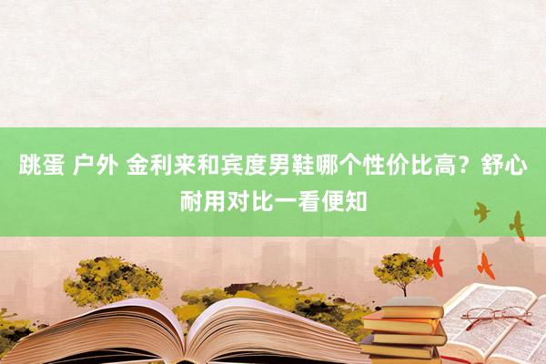 跳蛋 户外 金利来和宾度男鞋哪个性价比高？舒心耐用对比一看便知