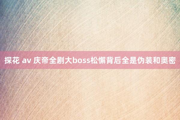 探花 av 庆帝全剧大boss松懈背后全是伪装和奥密