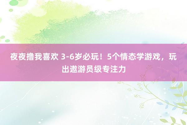 夜夜撸我喜欢 3-6岁必玩！5个情态学游戏，玩出遨游员级专注力