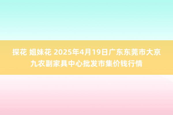 探花 姐妹花 2025年4月19日广东东莞市大京九农副家具中心批发市集价钱行情