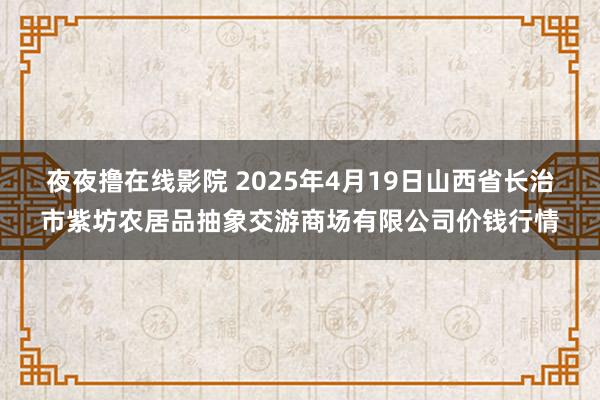 夜夜撸在线影院 2025年4月19日山西省长治市紫坊农居品抽象交游商场有限公司价钱行情