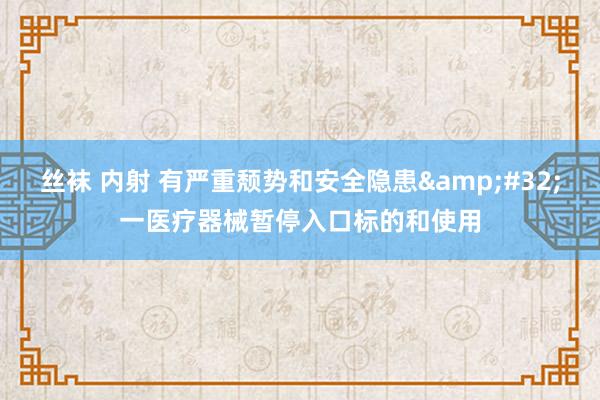 丝袜 内射 有严重颓势和安全隐患&#32;一医疗器械暂停入口标的和使用