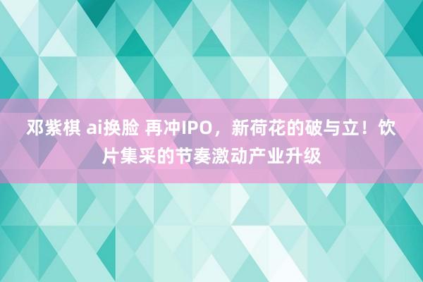 邓紫棋 ai换脸 再冲IPO，新荷花的破与立！饮片集采的节奏激动产业升级
