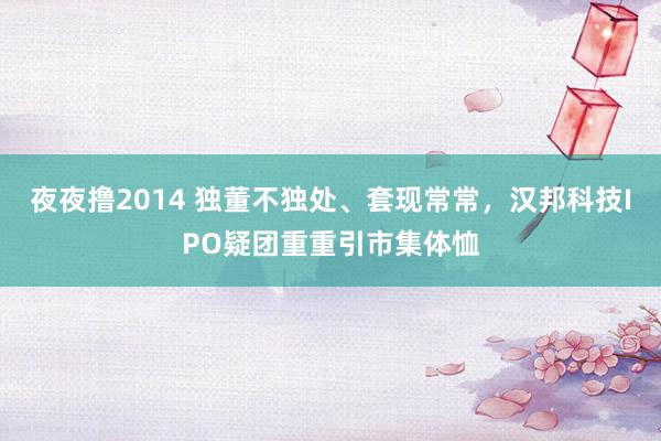 夜夜撸2014 独董不独处、套现常常，汉邦科技IPO疑团重重引市集体恤