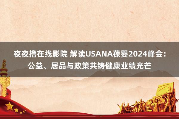 夜夜撸在线影院 解读USANA葆婴2024峰会：公益、居品与政策共铸健康业绩光芒