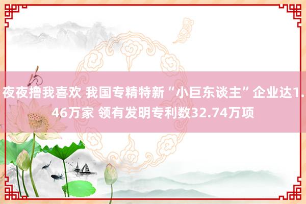 夜夜撸我喜欢 我国专精特新“小巨东谈主”企业达1.46万家 领有发明专利数32.74万项