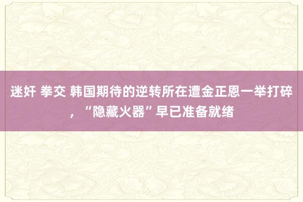 迷奸 拳交 韩国期待的逆转所在遭金正恩一举打碎，“隐藏火器”早已准备就绪