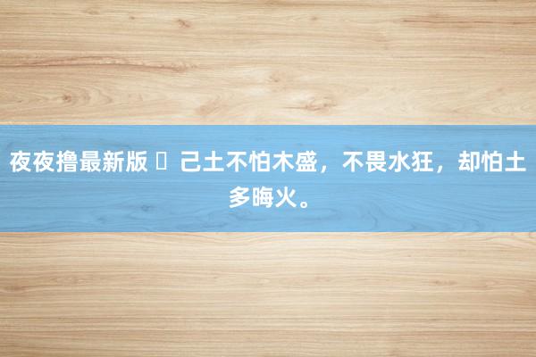 夜夜撸最新版 ​己土不怕木盛，不畏水狂，却怕土多晦火。