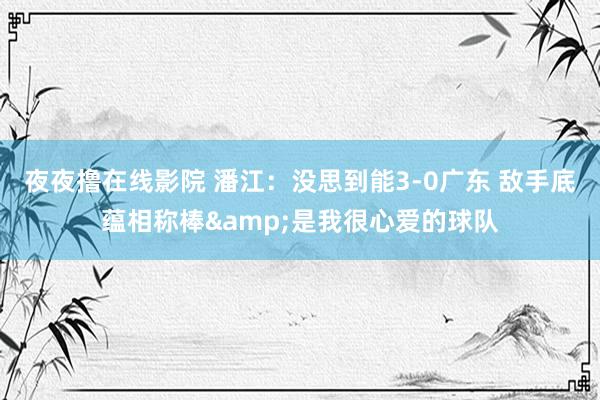 夜夜撸在线影院 潘江：没思到能3-0广东 敌手底蕴相称棒&是我很心爱的球队