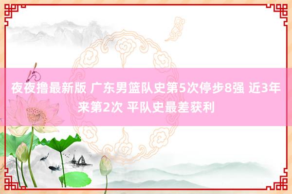 夜夜撸最新版 广东男篮队史第5次停步8强 近3年来第2次 平队史最差获利
