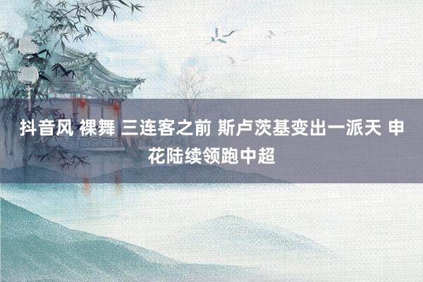抖音风 裸舞 三连客之前 斯卢茨基变出一派天 申花陆续领跑中超