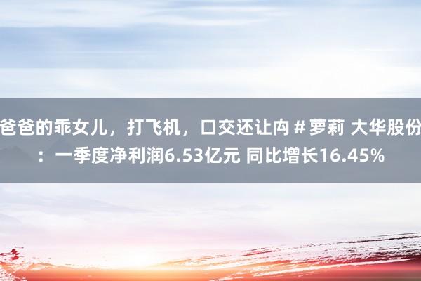 爸爸的乖女儿，打飞机，口交还让禸＃萝莉 大华股份：一季度净利润6.53亿元 同比增长16.45%