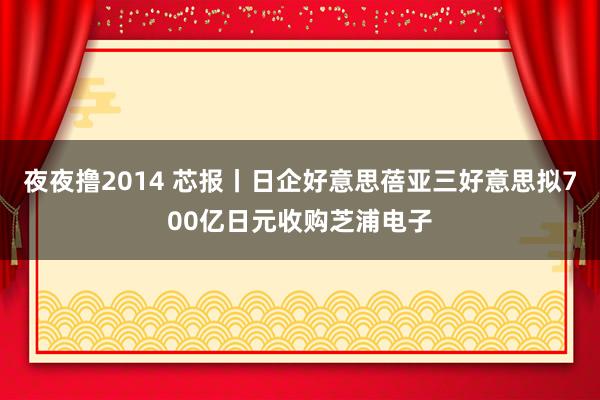 夜夜撸2014 芯报丨日企好意思蓓亚三好意思拟700亿日元收购芝浦电子