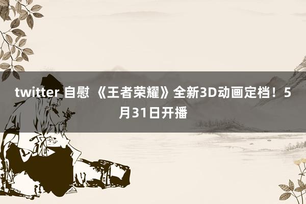 twitter 自慰 《王者荣耀》全新3D动画定档！5月31日开播