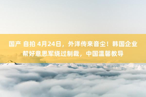 国产 自拍 4月24日，外洋传来音尘！韩国企业帮好意思军绕过制裁，中国温馨教导