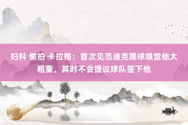 妇科 偷拍 卡拉格：首次见范迪克踢球嗅觉他太粗重，其时不会提议球队签下他